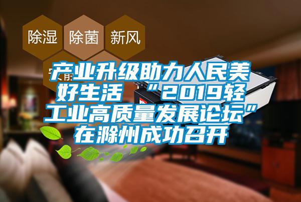 產業(yè)升級助力人民美好生活 “2019輕工業(yè)高質量發(fā)展論壇”在滁州成功召開