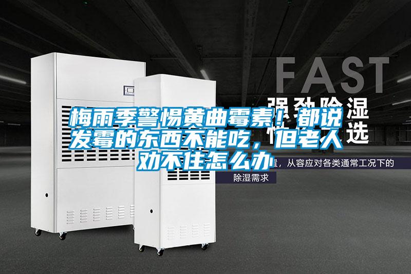 梅雨季警惕黃曲霉素！都說發(fā)霉的東西不能吃，但老人勸不住怎么辦