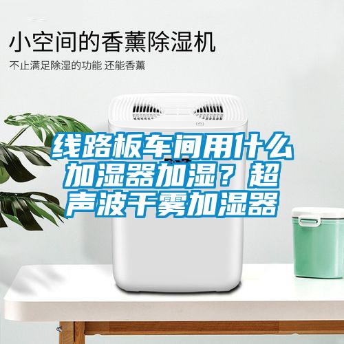 線路板車間用什么加濕器加濕？超聲波干霧加濕器