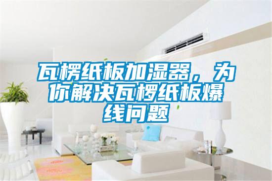 瓦楞紙板加濕器，為你解決瓦欏紙板爆線問(wèn)題