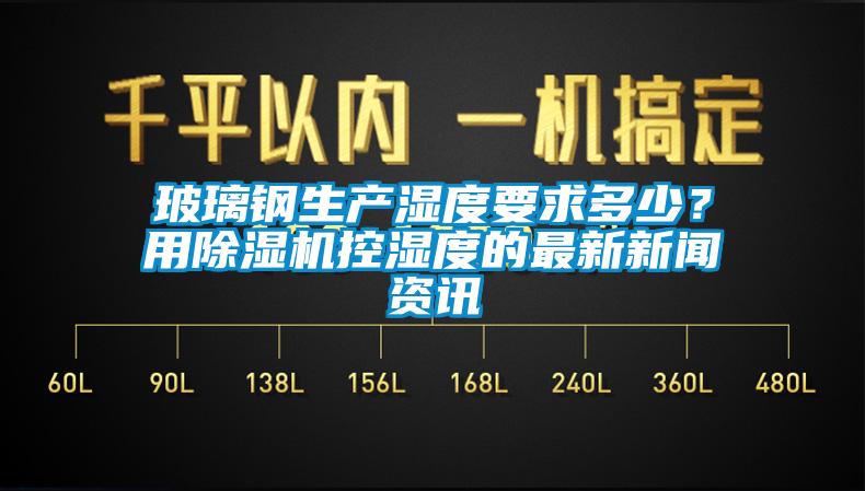 玻璃鋼生產(chǎn)濕度要求多少？用除濕機(jī)控濕度的最新新聞資訊