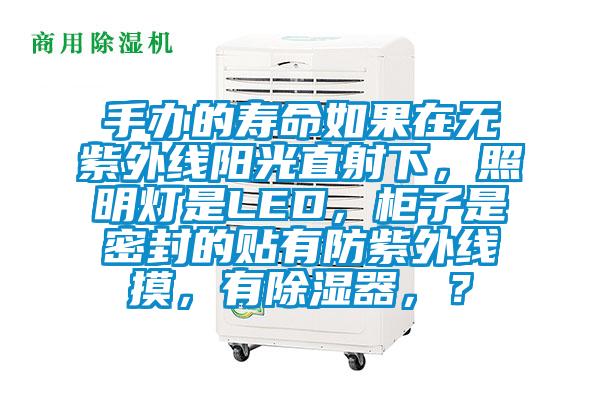 手辦的壽命如果在無(wú)紫外線陽(yáng)光直射下，照明燈是LED，柜子是密封的貼有防紫外線摸，有除濕器，？