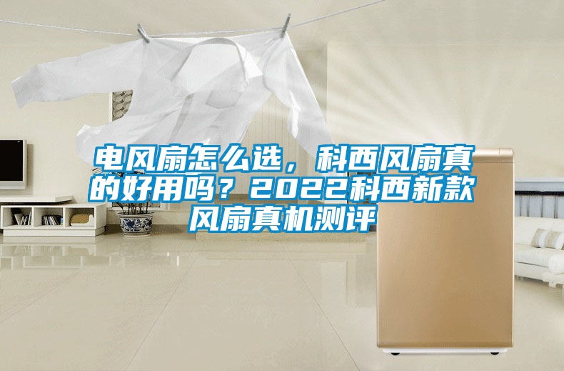 電風(fēng)扇怎么選，科西風(fēng)扇真的好用嗎？2022科西新款風(fēng)扇真機測評