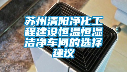 蘇州清陽(yáng)凈化工程建設(shè)恒溫恒濕潔凈車間的選擇建議
